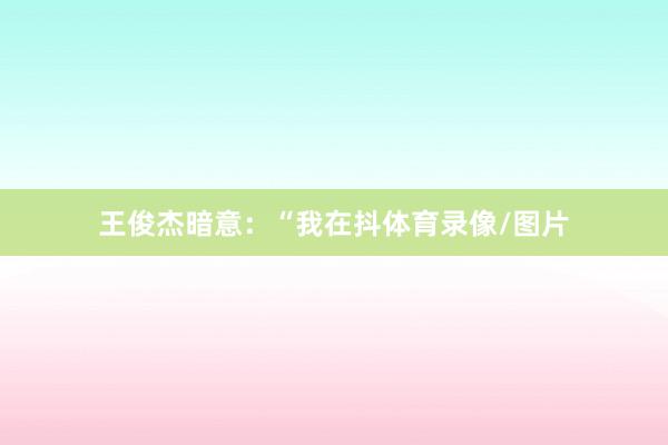 王俊杰暗意：“我在抖体育录像/图片