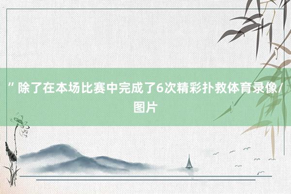 ”除了在本场比赛中完成了6次精彩扑救体育录像/图片