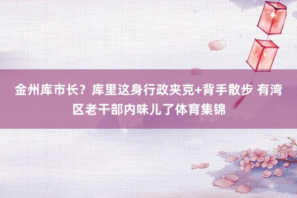 金州库市长？库里这身行政夹克+背手散步 有湾区老干部内味儿了体育集锦