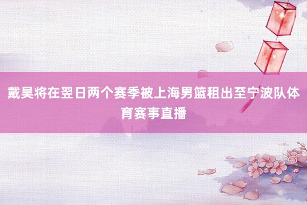 戴昊将在翌日两个赛季被上海男篮租出至宁波队体育赛事直播