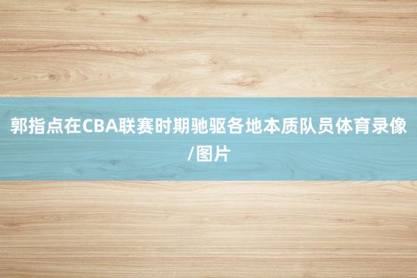 郭指点在CBA联赛时期驰驱各地本质队员体育录像/图片