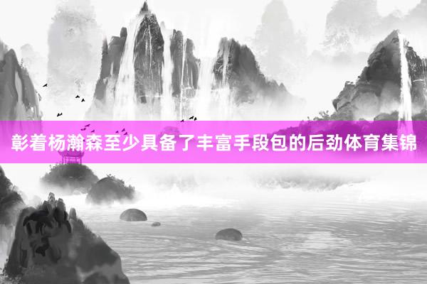 彰着杨瀚森至少具备了丰富手段包的后劲体育集锦