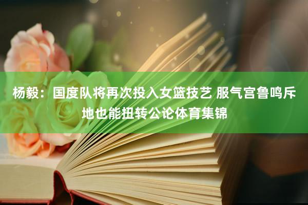 杨毅：国度队将再次投入女篮技艺 服气宫鲁鸣斥地也能扭转公论体育集锦