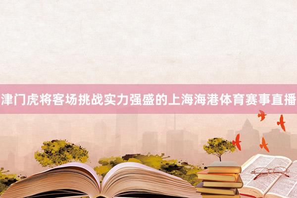 津门虎将客场挑战实力强盛的上海海港体育赛事直播