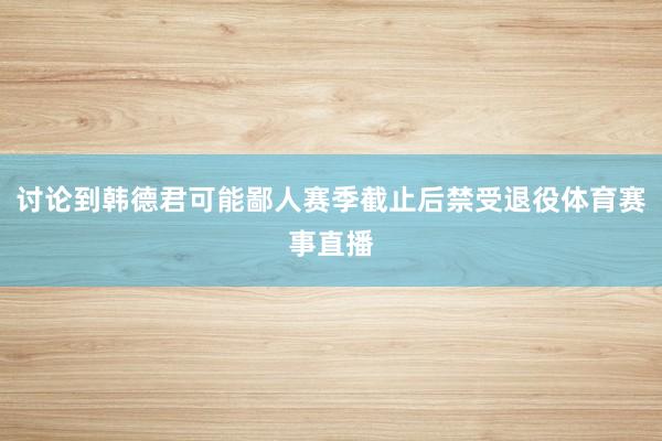 讨论到韩德君可能鄙人赛季截止后禁受退役体育赛事直播