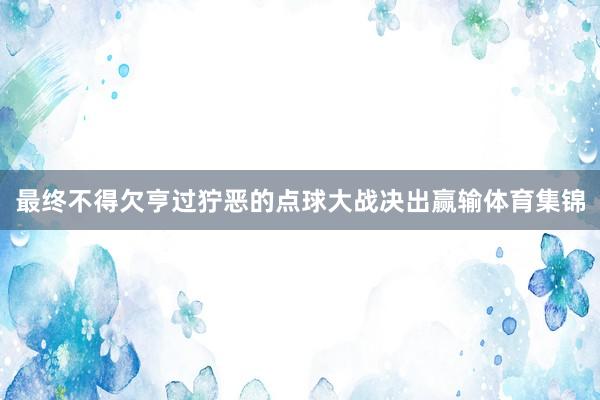 最终不得欠亨过狞恶的点球大战决出赢输体育集锦