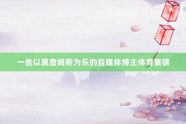 一些以黑詹姆斯为乐的自媒体博主体育集锦