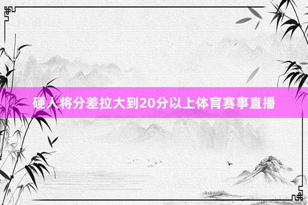 硬人将分差拉大到20分以上体育赛事直播