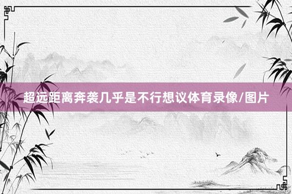 超远距离奔袭几乎是不行想议体育录像/图片