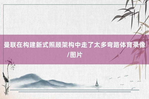 曼联在构建新式照顾架构中走了太多弯路体育录像/图片
