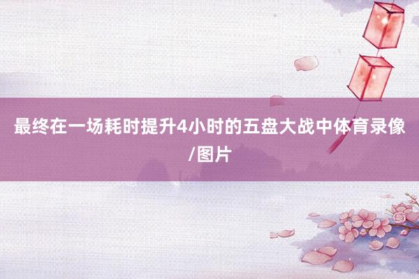最终在一场耗时提升4小时的五盘大战中体育录像/图片