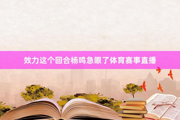 效力这个回合杨鸣急眼了体育赛事直播