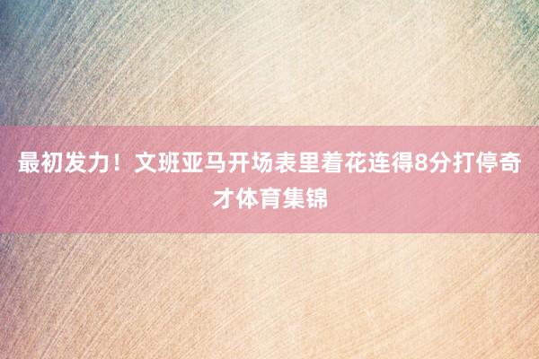 最初发力！文班亚马开场表里着花连得8分打停奇才体育集锦