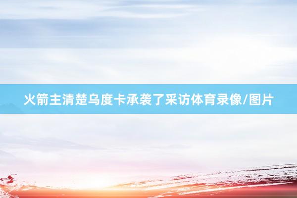 火箭主清楚乌度卡承袭了采访体育录像/图片