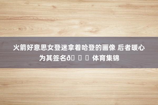火箭好意思女登迷拿着哈登的画像 后者暖心为其签名😋体育集锦