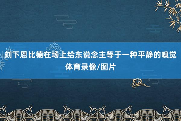 刻下恩比德在场上给东说念主等于一种平静的嗅觉体育录像/图片