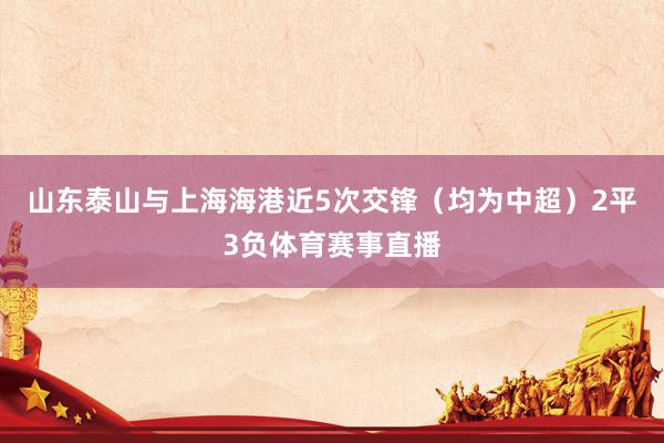 山东泰山与上海海港近5次交锋（均为中超）2平3负体育赛事直播