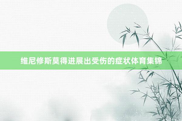 维尼修斯莫得进展出受伤的症状体育集锦