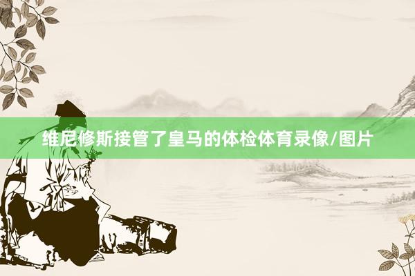 维尼修斯接管了皇马的体检体育录像/图片