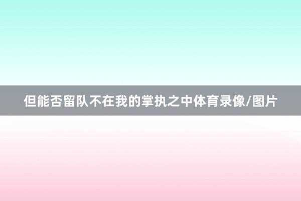但能否留队不在我的掌执之中体育录像/图片