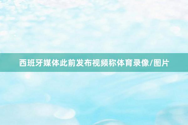 西班牙媒体此前发布视频称体育录像/图片
