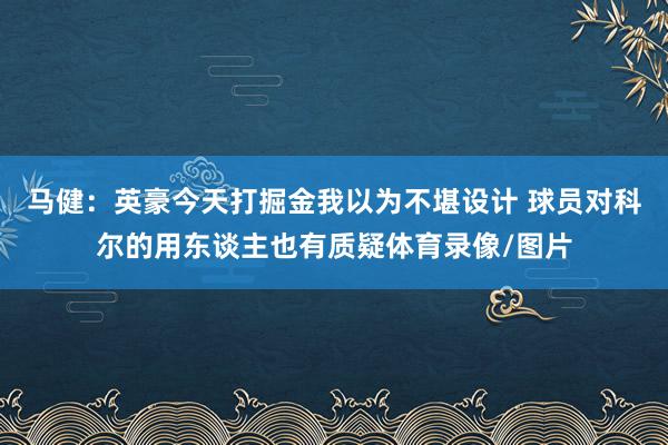 马健：英豪今天打掘金我以为不堪设计 球员对科尔的用东谈主也有质疑体育录像/图片