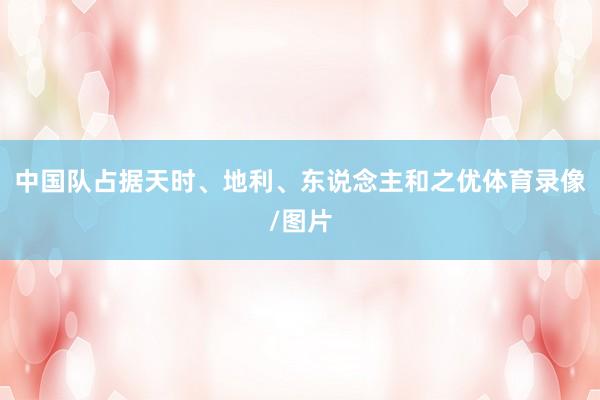 中国队占据天时、地利、东说念主和之优体育录像/图片