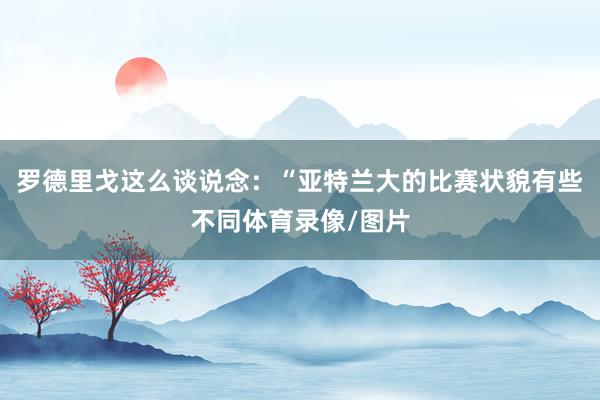 罗德里戈这么谈说念：“亚特兰大的比赛状貌有些不同体育录像/图片