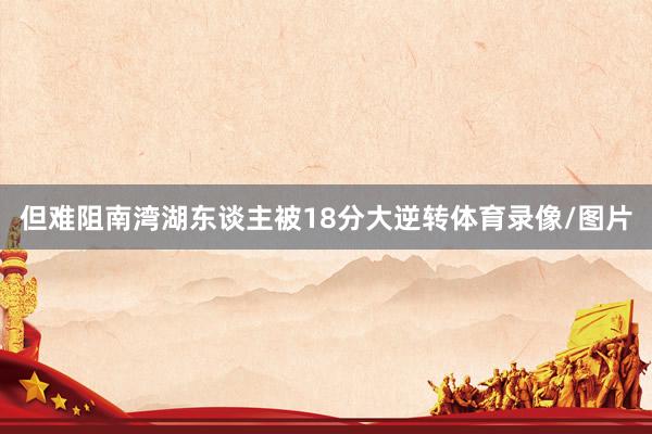 但难阻南湾湖东谈主被18分大逆转体育录像/图片