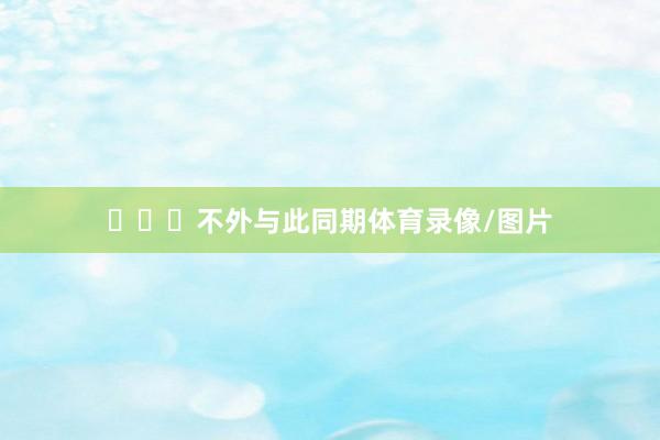 ​​​不外与此同期体育录像/图片