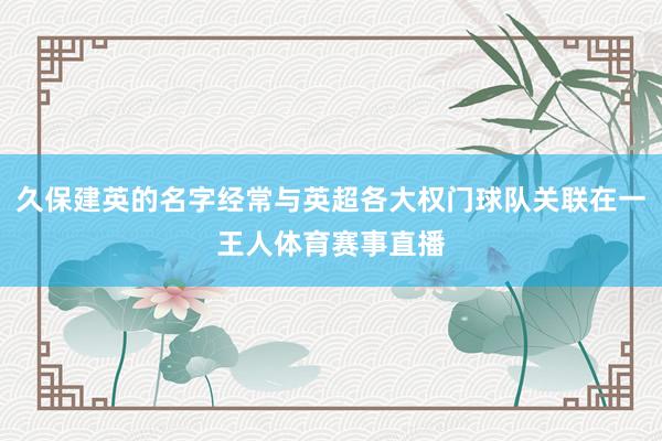 久保建英的名字经常与英超各大权门球队关联在一王人体育赛事直播
