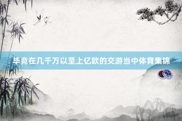毕竟在几千万以至上亿欧的交游当中体育集锦
