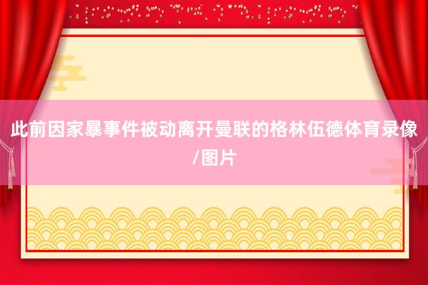 此前因家暴事件被动离开曼联的格林伍德体育录像/图片