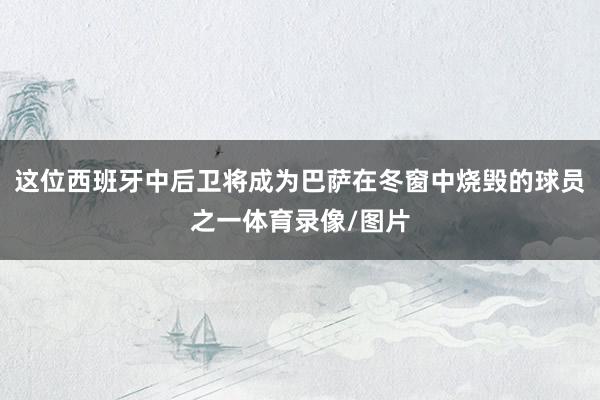 这位西班牙中后卫将成为巴萨在冬窗中烧毁的球员之一体育录像/图片
