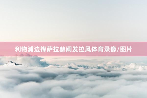利物浦边锋萨拉赫阐发拉风体育录像/图片
