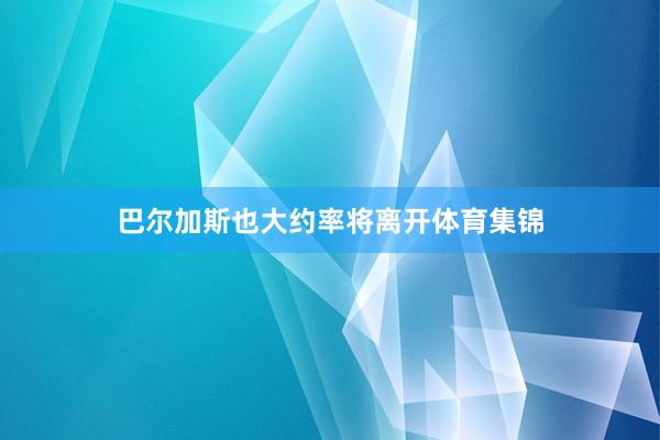 巴尔加斯也大约率将离开体育集锦