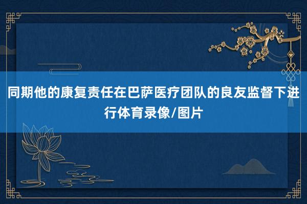 同期他的康复责任在巴萨医疗团队的良友监督下进行体育录像/图片