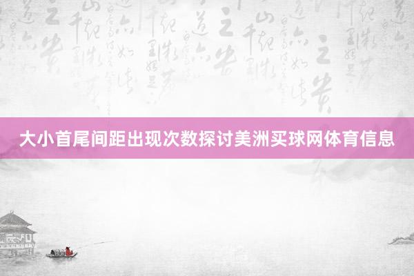 大小首尾间距出现次数探讨美洲买球网体育信息