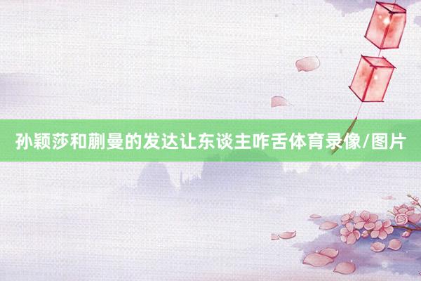 孙颖莎和蒯曼的发达让东谈主咋舌体育录像/图片