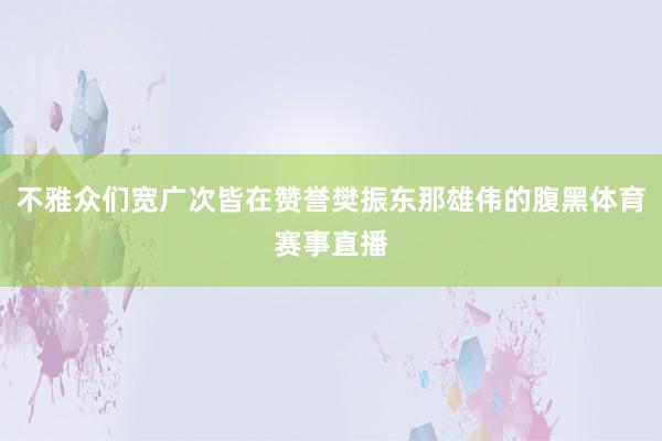 不雅众们宽广次皆在赞誉樊振东那雄伟的腹黑体育赛事直播