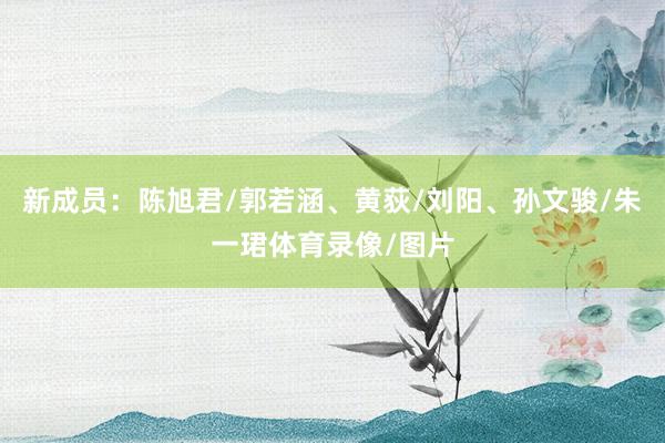 新成员：陈旭君/郭若涵、黄荻/刘阳、孙文骏/朱一珺体育录像/图片