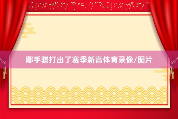 鄢手骐打出了赛季新高体育录像/图片