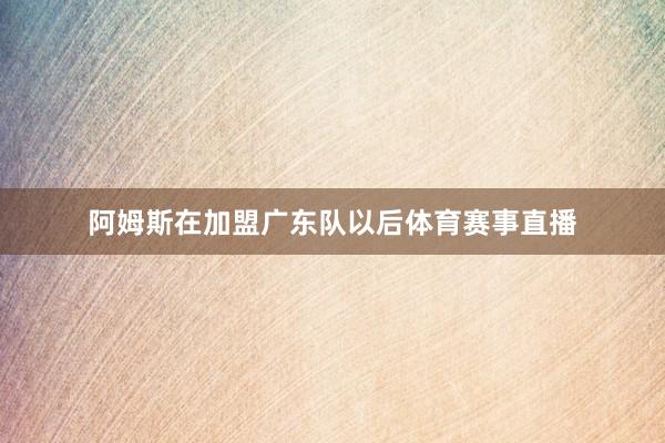 阿姆斯在加盟广东队以后体育赛事直播