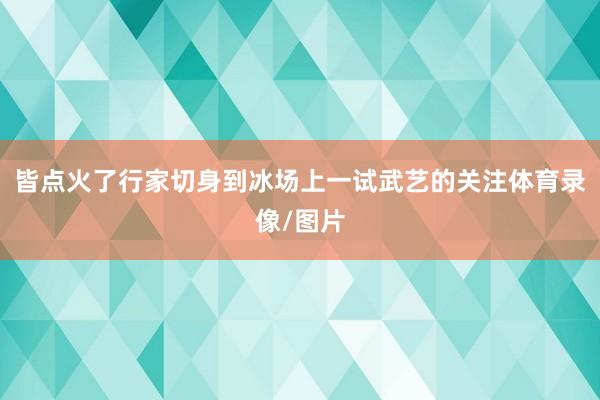 皆点火了行家切身到冰场上一试武艺的关注体育录像/图片