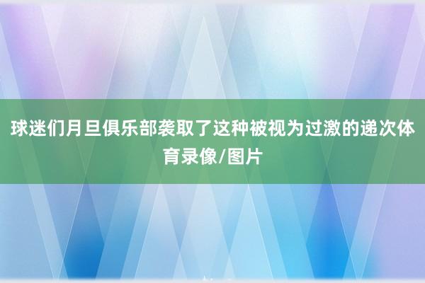 球迷们月旦俱乐部袭取了这种被视为过激的递次体育录像/图片