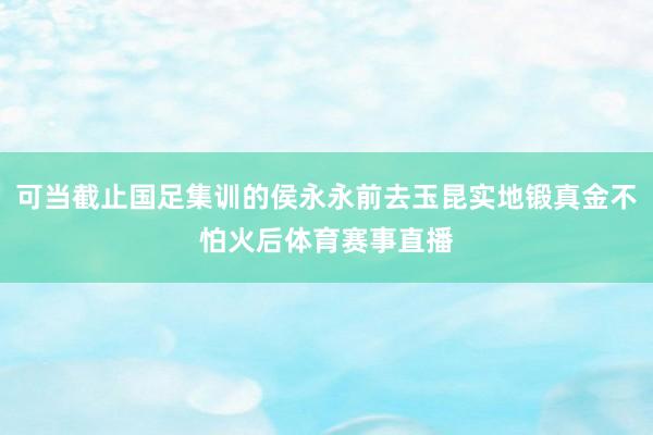 可当截止国足集训的侯永永前去玉昆实地锻真金不怕火后体育赛事直播