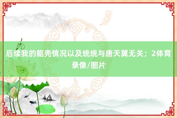 后续我的躯壳情况以及统统与唐天翼无关；2体育录像/图片