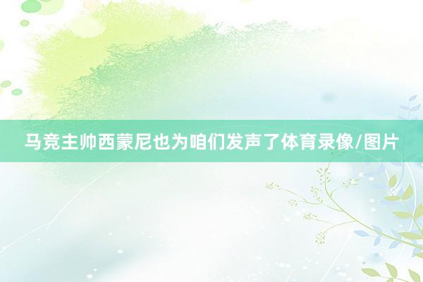 马竞主帅西蒙尼也为咱们发声了体育录像/图片