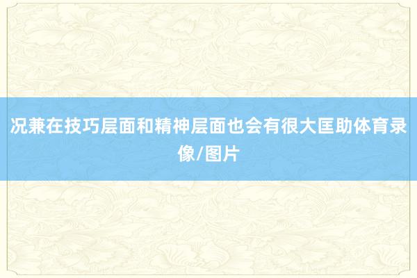 况兼在技巧层面和精神层面也会有很大匡助体育录像/图片