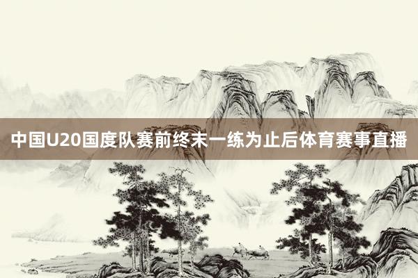 中国U20国度队赛前终末一练为止后体育赛事直播